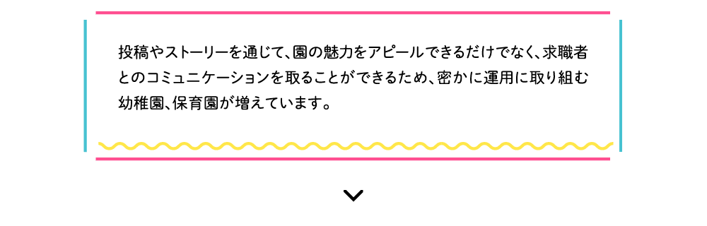 投稿やストーリーを通じて、園の魅力をアピールできるだけでなく、求職者とのコミュニケーションを取ることができるため、密かに運用に取り組む幼稚園、保育園が増えています。