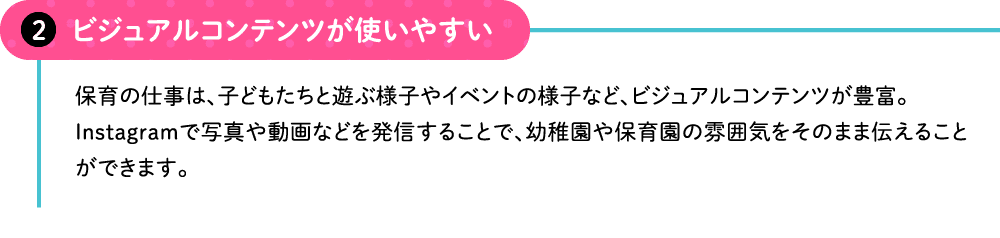 ビジュアルコンテンツが使いやすい 保育の仕事は、子どもたちと遊ぶ様子やイベントの様子など、ビジュアルコンテンツが豊富。Instagramで写真や動画などを発信することで、幼稚園や保育園の雰囲気をそのまま伝えることができます。