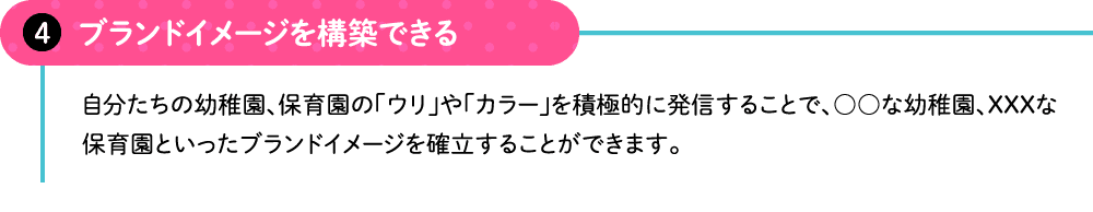 ブランドイメージを構築できる 自分たちの幼稚園、保育園の「ウリ」や「カラー」を積極的に発信することで、○○な幼稚園、XXXな保育園といったブランドイメージを確立することができます。