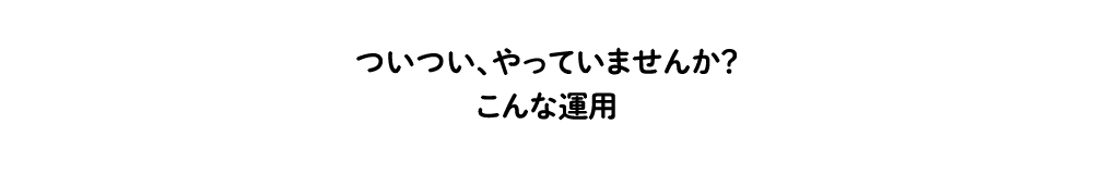 ついつい、やっていませんか？こんな運用