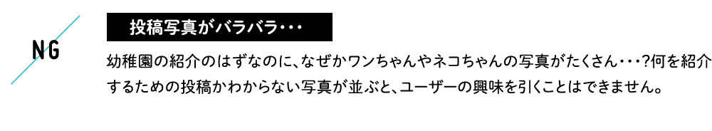 投稿写真がバラバラ・・・ 幼稚園の紹介のはずなのに、なぜかワンちゃんやネコちゃんの写真がたくさん・・・？何を紹介するための投稿かわからない写真が並ぶと、ユーザーの興味を引くことはできません。