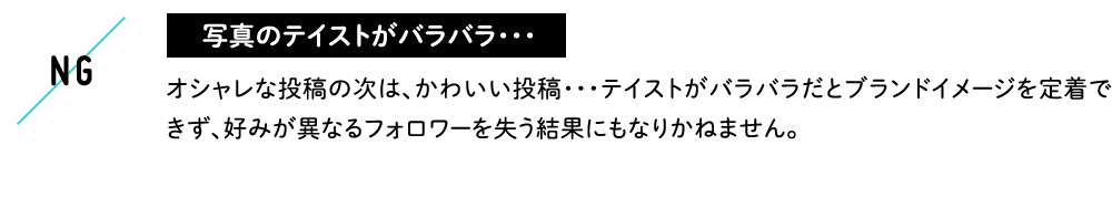 写真のテイストがバラバラ・・・ オシャレな投稿の次は、かわいい投稿・・・テイストがバラバラだとブランドイメージを定着できず、好みが異なるフォロワーを失う結果にもなりかねません。