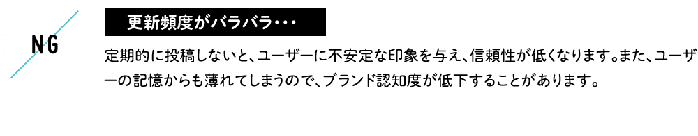 更新頻度がバラバラ・・・ 定期的に投稿しないと、ユーザーに不安定な印象を与え、信頼性が低くなります。また、ユーザーの記憶からも薄れてしまうので、ブランド認知度が低下することがあります。