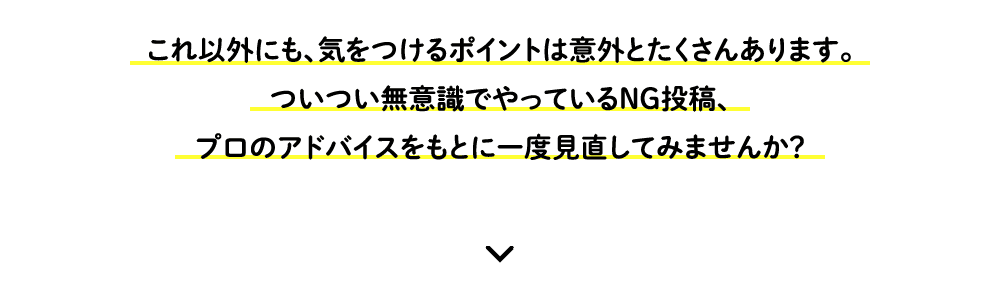 これ以外にも、気をつけるポイントは意外とたくさんあります。ついつい無意識でやっているNG投稿、プロのアドバイスをもとに一度見直してみませんか？