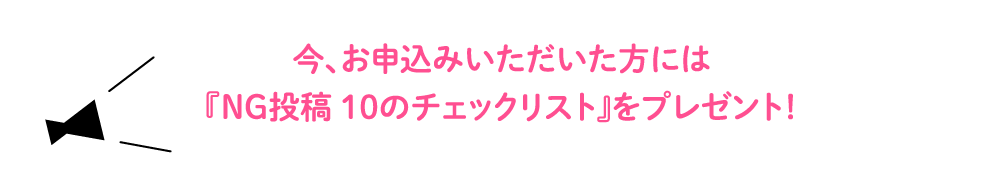 今、お申込みいただいた方には『NG投稿１０のチェックリスト』をプレゼント！ 