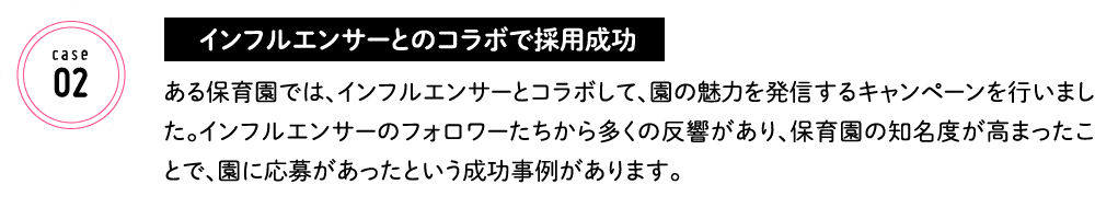 インフルエンサーとのコラボで採用成功 ある保育園では、インフルエンサーとコラボして、園の魅力を発信するキャンペーンを行いました。インフルエンサーのフォロワーたちから多くの反響があり、保育園の知名度が高まったことで、園に応募があったという成功事例があります。
