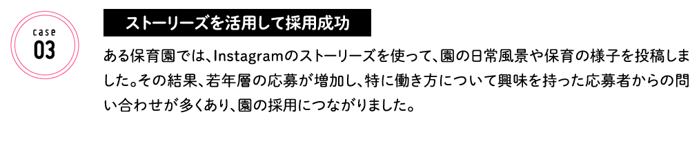 ストーリーズを活用して採用成功 ある保育園では、Instagramのストーリーズを使って、園の日常風景や保育の様子を投稿しました。その結果、若年層の応募が増加し、特に働き方について興味を持った応募者からの問い合わせが多くあり、園の採用につながりました。