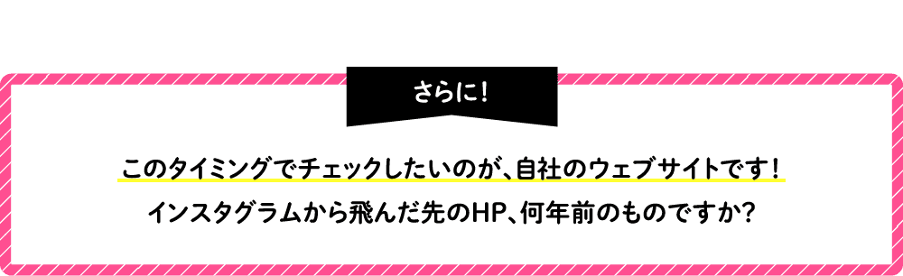 さらに！このタイミングでチェックしたいのが、自社のウェブサイトです！インスタグラムから飛んだ先のHP、何年前のものですか？