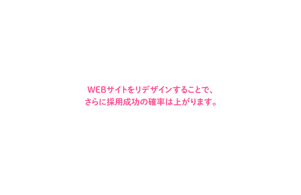 WEBサイトをリデザインすることで、さらに採用成功の確率は上がります。