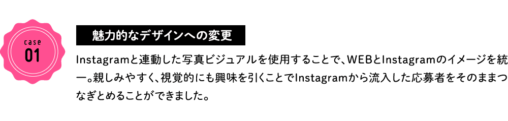 case01 魅力的なデザインへの変更 Instagramと連動した写真ビジュアルを使用することで、WEBとInstagramのイメージを統一。親しみやすく、視覚的にも興味を引くことでInstagramから流入した応募者をそのままつなぎとめることができました。