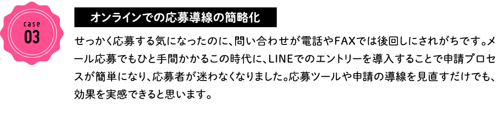 case03 オンラインでの応募導線の簡略化 せっかく応募する気になったのに、問い合わせが電話やFAXでは後回しにされがちです。メール応募でもひと手間かかるこの時代に、LINEでのエントリーを導入することで申請プロセスが簡単になり、応募者が迷わなくなりました。応募ツールや申請の導線を見直すだけでも、効果を実感できると思います。