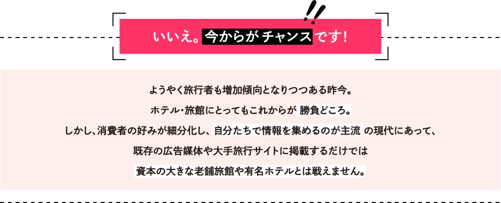 いいえ。 今からがチャンスです！ようやく旅行者も増加傾向となりつつある昨今。ホテル・旅館にとってもこれからが 勝負どころ。しかし、消費者の好みが細分化し、 自分たちで情報を集めるのが主流 の現代にあって、既存の広告媒体や大手旅行サイトに掲載するだけでは資本の大きな老舗旅館や有名ホテルとは戦えません。