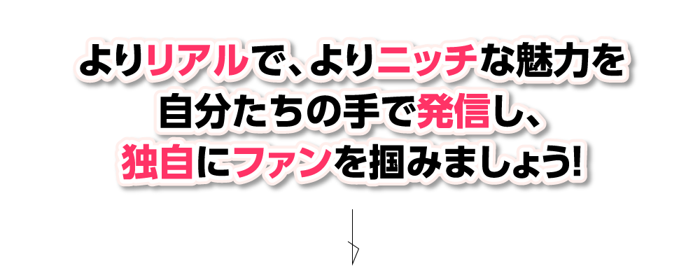 よりリアルで、よりニッチな魅力を自分たちの手で発信し、独自にファンを掴みましょう！