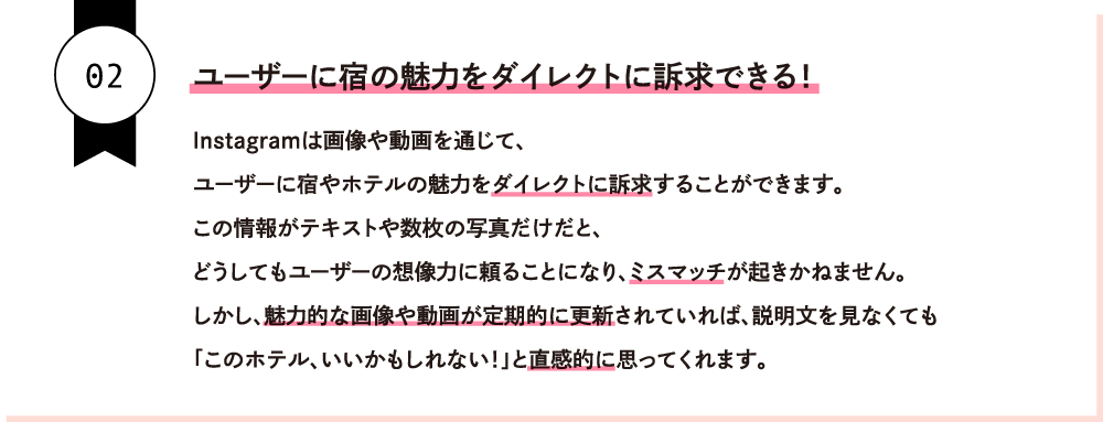 ユーザーに宿の魅力をダイレクトに訴求できる！Instagramは画像や動画を通じて、ユーザーに宿やホテルの魅力をダイレクトに訴求することができます。この情報がテキストや数枚の写真だけだと、どうしてもユーザーの想像力に頼ることになり、ミスマッチが起きかねません。しかし、魅力的な画像や動画が定期的に更新されていれば、説明文を見なくても「このホテル、いいかもしれない！」と直感的に思ってくれます。