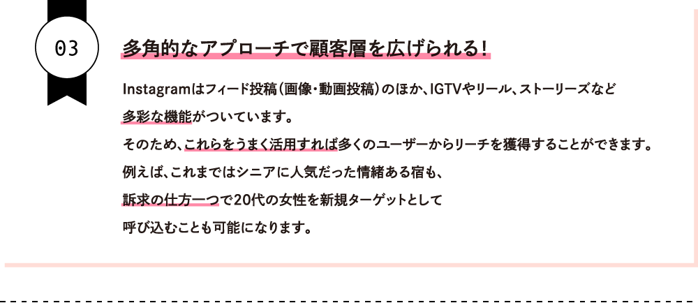 多角的なアプローチで顧客層を広げられる！Instagramはフィード投稿（画像・動画投稿）のほか、IGTVやリール、ストーリーズなど多彩な機能がついています。そのため、これらをうまく活用すれば多くのユーザーからリーチを獲得することができます。例えば、これまではシニアに人気だった情緒ある宿も、訴求の仕方一つで２０代の女性を新規ターゲットとして呼び込むことも可能になります。