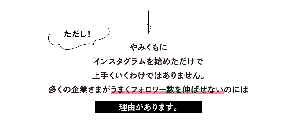 ただし！やみくもにインスタグラムを始めただけで上手くいくわけではありません。多くの企業さまがうまくフォロワー数を伸ばせないのには理由があります。