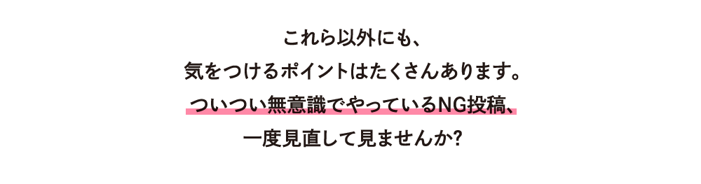 これら以外にも、気をつけるポイントはたくさんあります。ついつい無意識でやっているNG投稿、一度見直して見ませんか？