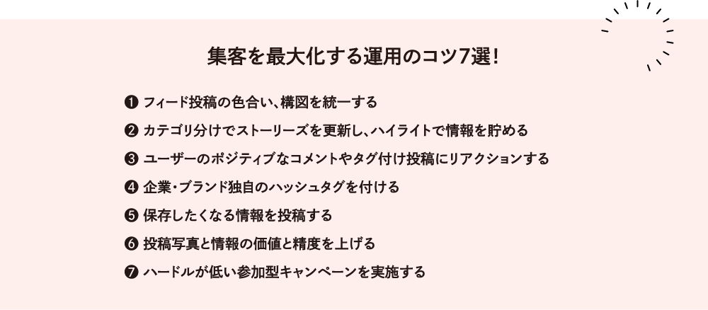 例えば こんな改善方法 をお試しください！集客を最大化する運用のコツ７選！1 フィード投稿の色合い、構図を統一する 2 カテゴリ分けでストーリーズを更新し、ハイライトで情報を貯める 3 ユーザーのポジティブなコメントやタグ付け投稿にリアクションする 4 企業・ブランド独自のハッシュタグを付ける 5 保存したくなる情報を投稿する 6 投稿写真と情報の価値と精度を上げる 7 ハードルが低い参加型キャンペーンを実施する