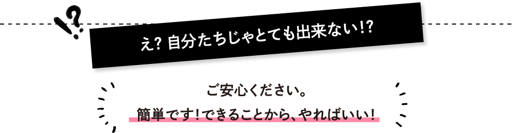 え？ 自分たちじゃとても出来ない！？ご安心ください。簡単です！できることから、やればいい！