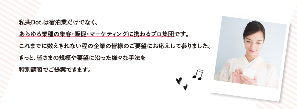 私共Dot.は宿泊業だけでなく、あらゆる業種の集客・販促・マーケティングに携わるプロ集団です。これまでに数えきれない程の企業の皆様のご要望にお応えして参りました。きっと、皆さまの規模や要望に沿った様々な手法を特別講習でご提案できます。